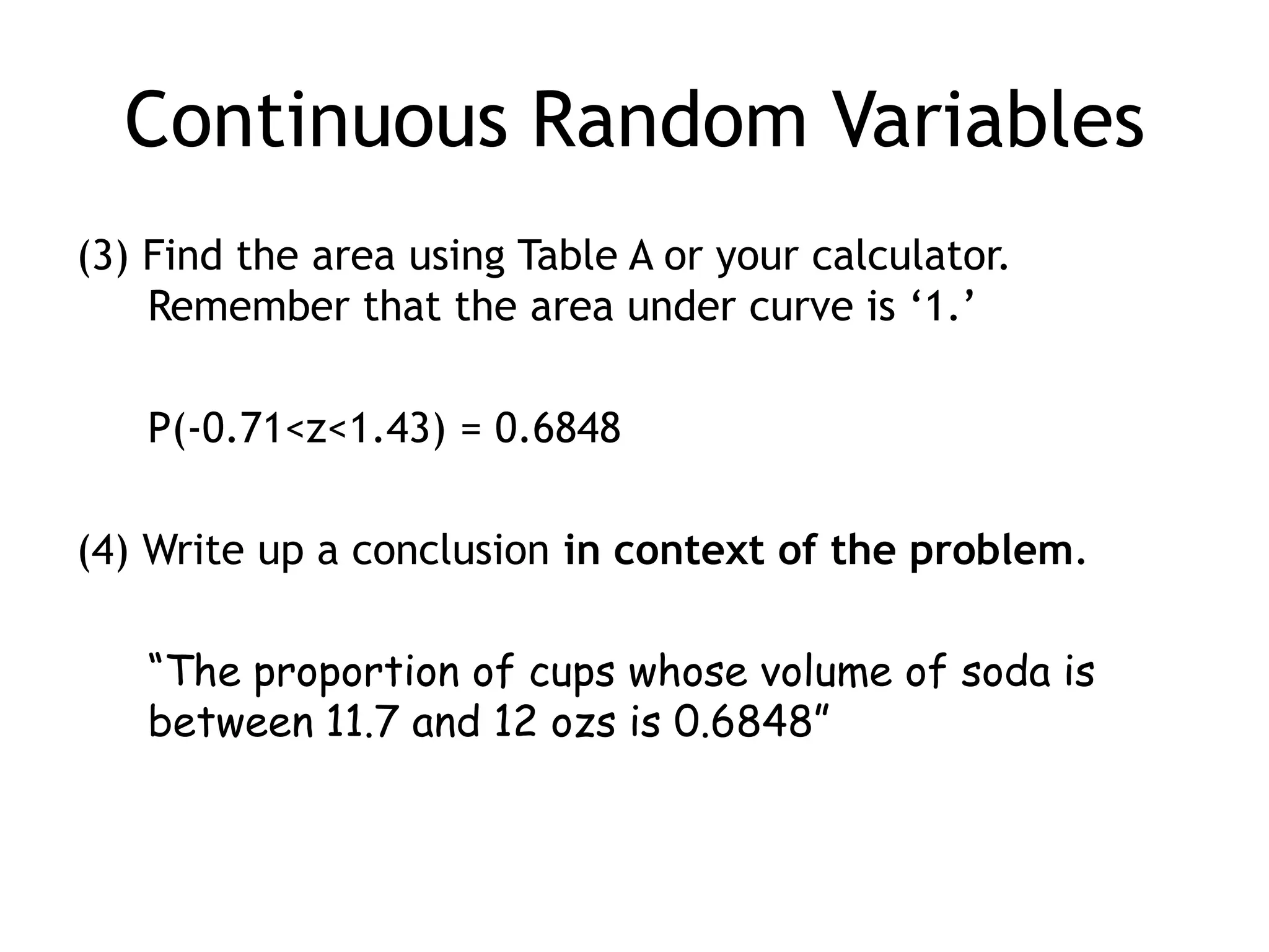 Continuous Random Variables(3) Find the area using Table A or your calculator.Remember that the area under curve is ‘1.’	P(-0.71<z<1.43) = 0.6848(4) Write up a conclusion in context of the problem.“The proportion of cups whose volume of soda is between 11.7 and 12 ozs is 0.6848”
