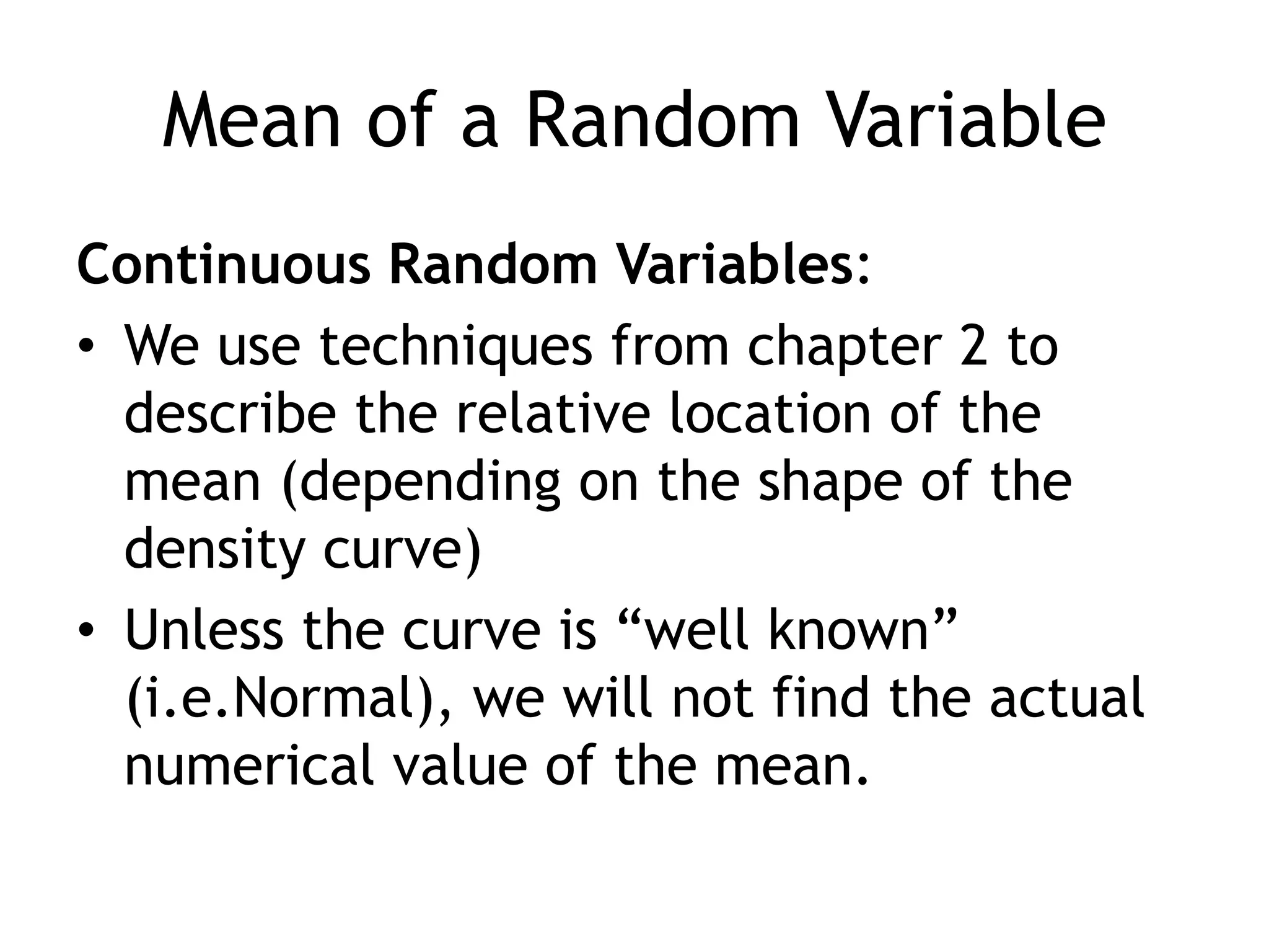 Mean of a Random VariableContinuous Random Variables:We use techniques from chapter 2 to describe the relative location of the mean (depending on the shape of the density curve)Unless the curve is “well known” (i.e.Normal), we will not find the actual numerical value of the mean.