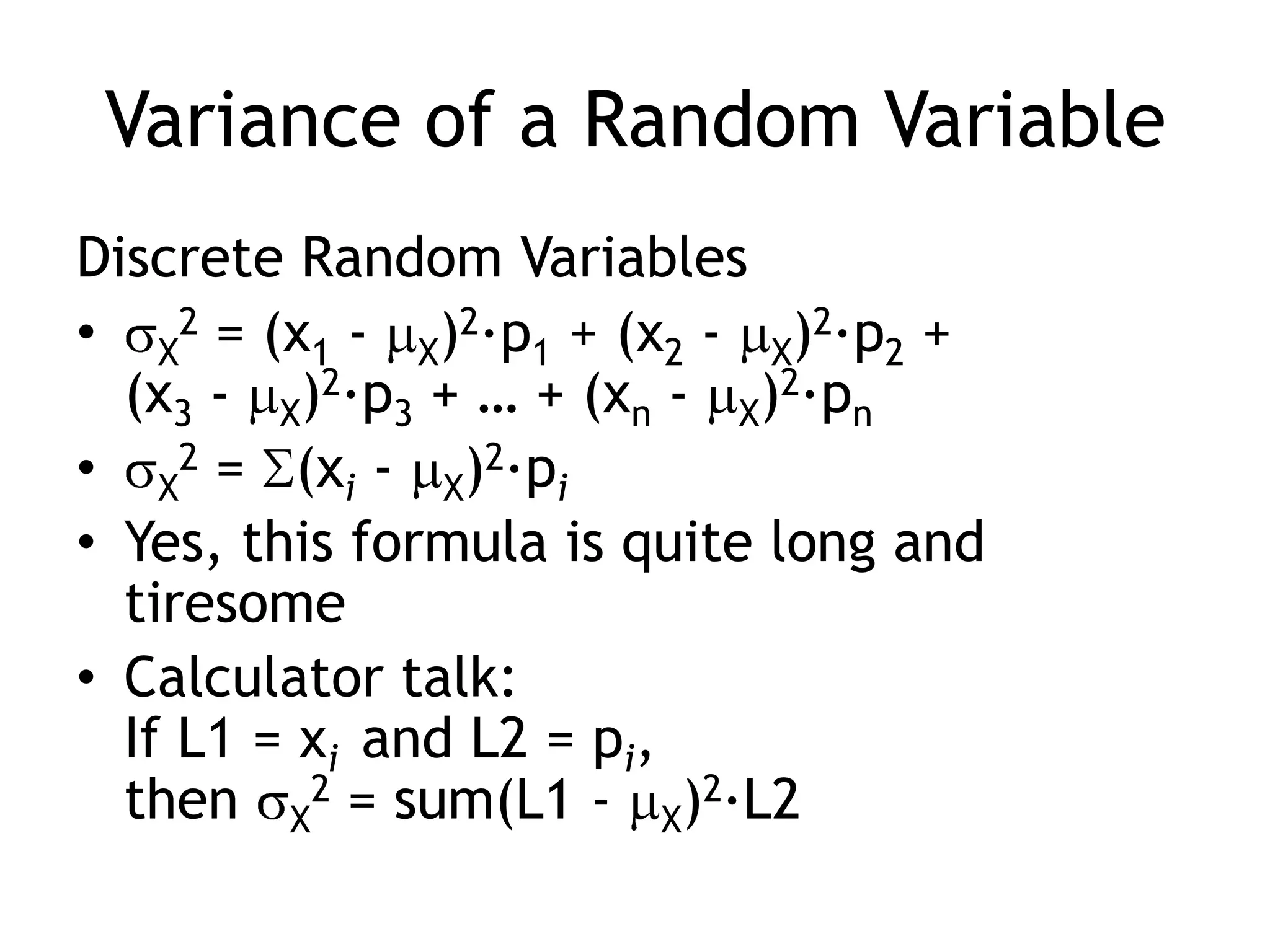 Variance of a Random VariableDiscrete Random VariablesX2 = (x1 - X)2·p1 + (x2 - X)2·p2 + (x3 - X)2·p3 + … + (xn - X)2·pnX2 = (xi - X)2·piYes, this formula is quite long and tiresomeCalculator talk:If L1 = xi  and L2 = pi, then X2 = sum(L1 - X)2·L2