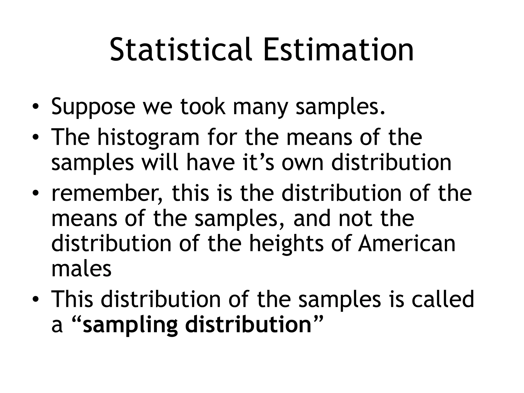 Statistical EstimationSuppose we took many samples.The histogram for the means of the samples will have it’s own distributionremember, this is the distribution of the means of the samples, and not the distribution of the heights of American malesThis distribution of the samples is called a “sampling distribution”