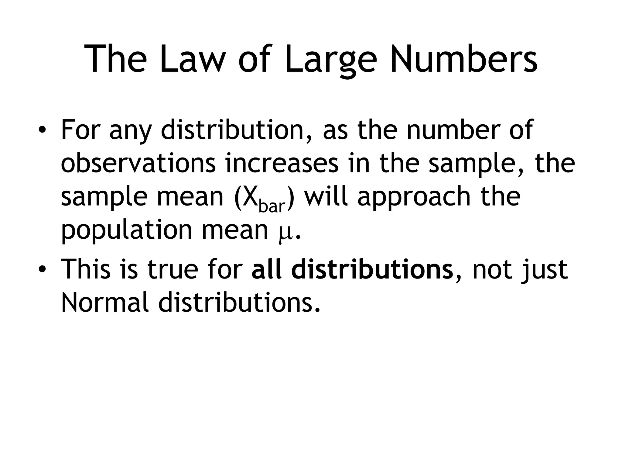The Law of Large NumbersFor any distribution, as the number of observations increases in the sample, the sample mean (Xbar) will approach the population mean .This is true for all distributions, not just Normal distributions.