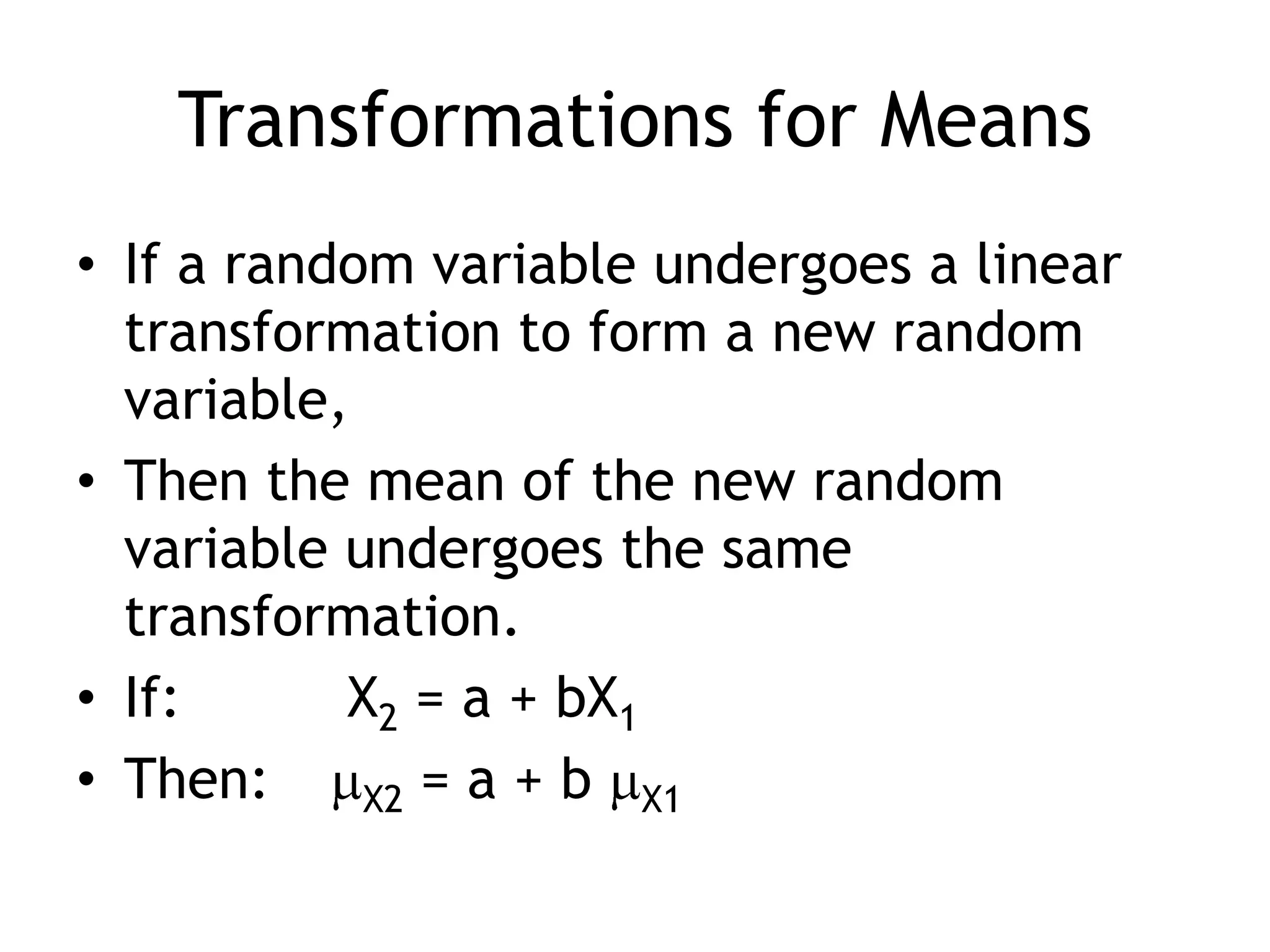 Transformations for MeansIf a random variable undergoes a linear transformation to form a new random variable, Then the mean of the new random variable undergoes the same transformation.If:		 X2 = a + bX1Then:	X2 = a + b X1