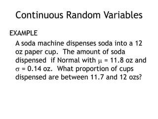 Continuous Random VariablesEXAMPLE		A soda machine dispenses soda into a 12 oz paper cup.  The amount of soda dispensed  if Normal with  = 11.8 oz and  = 0.14 oz.  What proportion of cups dispensed are between 11.7 and 12 ozs?