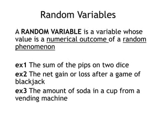 Random Variables	A random variable is a variable whose value is a numerical outcome of a random phenomenonex1 The sum of the pips on two diceex2 The net gain or loss after a game of blackjackex3 The amount of soda in a cup from a vending machine
