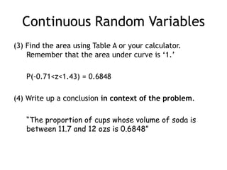 Continuous Random Variables(3) Find the area using Table A or your calculator.Remember that the area under curve is ‘1.’	P(-0.71<z<1.43) = 0.6848(4) Write up a conclusion in context of the problem.“The proportion of cups whose volume of soda is between 11.7 and 12 ozs is 0.6848”
