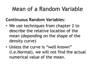 Mean of a Random VariableContinuous Random Variables:We use techniques from chapter 2 to describe the relative location of the mean (depending on the shape of the density curve)Unless the curve is “well known” (i.e.Normal), we will not find the actual numerical value of the mean.