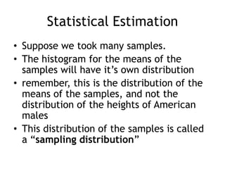 Statistical EstimationSuppose we took many samples.The histogram for the means of the samples will have it’s own distributionremember, this is the distribution of the means of the samples, and not the distribution of the heights of American malesThis distribution of the samples is called a “sampling distribution”