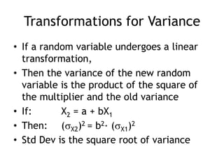 Transformations for VarianceIf a random variable undergoes a linear transformation, Then the variance of the new random variable is the product of the square of the multiplier and the old varianceIf:		 X2 = a + bX1Then:	 (X2)2 = b2· (X1)2Std Dev is the square root of variance