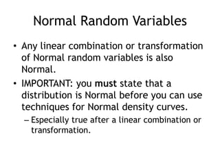 Normal Random VariablesAny linear combination or transformation of Normal random variables is also Normal.IMPORTANT: you must state that a distribution is Normal before you can use techniques for Normal density curves.Especially true after a linear combination or transformation.
