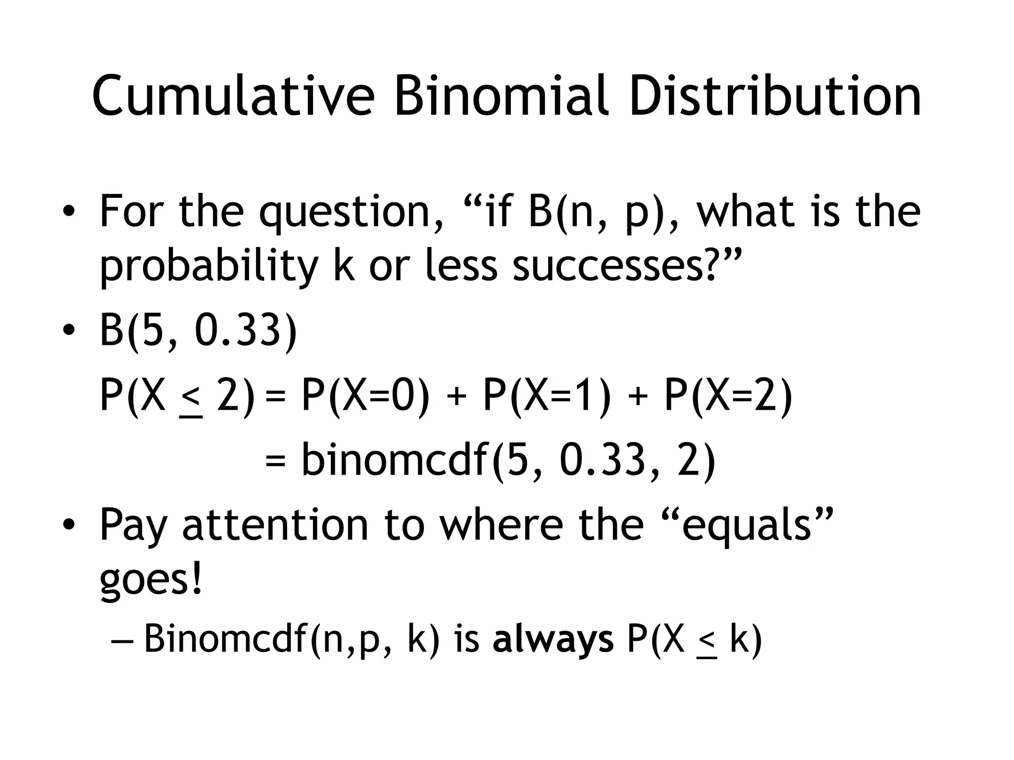 Cumulative Binomial DistributionFor the question, “if B(n, p), what is the probability k or less successes?”B(5, 0.33)	P(X < 2)	= P(X=0) + P(X=1) + P(X=2)		= binomcdf(5, 0.33, 2)Pay attention to where the “equals” goes!Binomcdf(n,p, k) is always P(X < k)