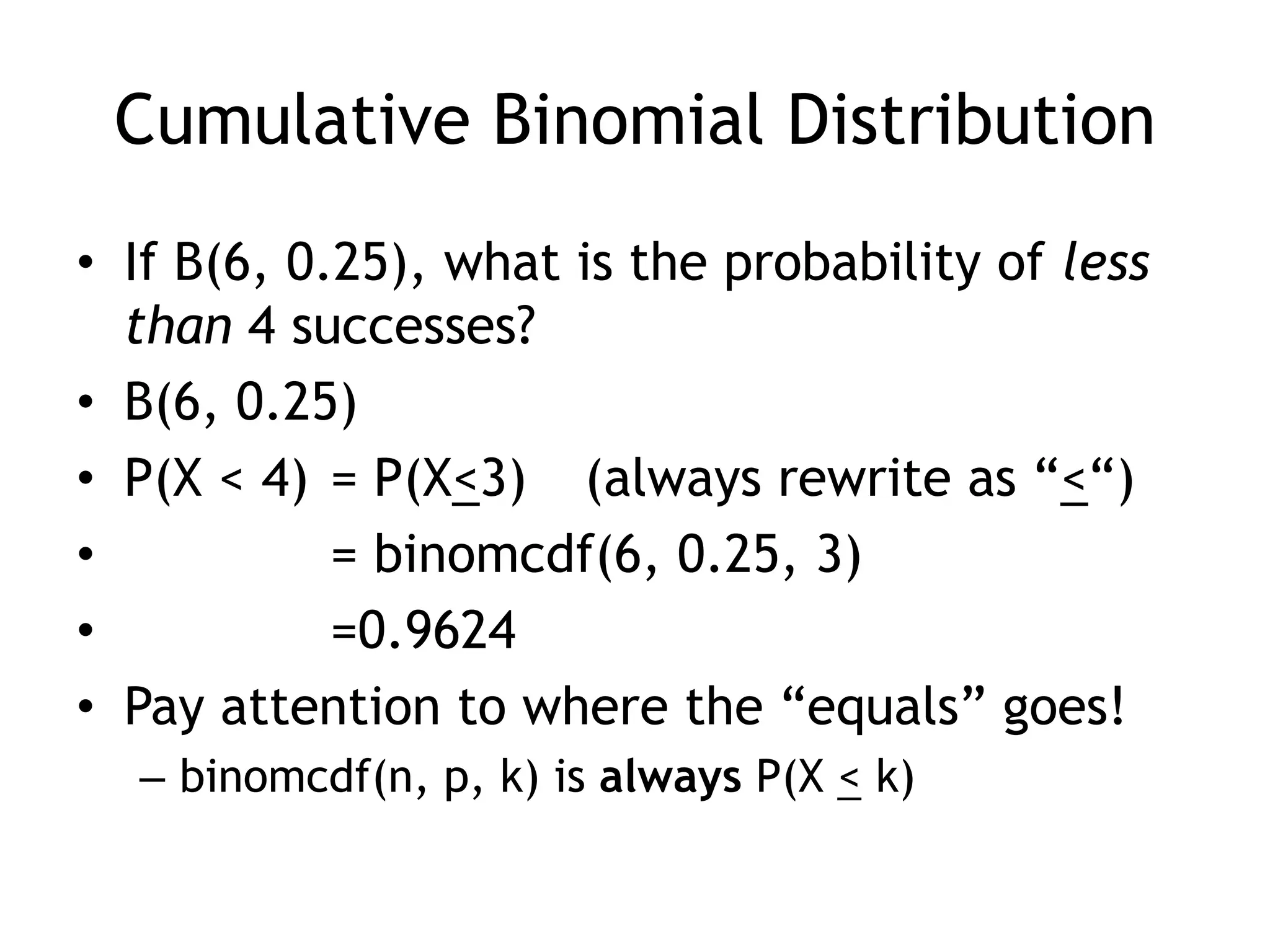 Cumulative Binomial DistributionIf B(6, 0.25), what is the probability of less than 4 successes?B(6, 0.25)P(X < 4)	= P(X<3)	(always rewrite as “<“)	= binomcdf(6, 0.25, 3)	=0.9624Pay attention to where the “equals” goes!binomcdf(n, p, k) is always P(X < k)