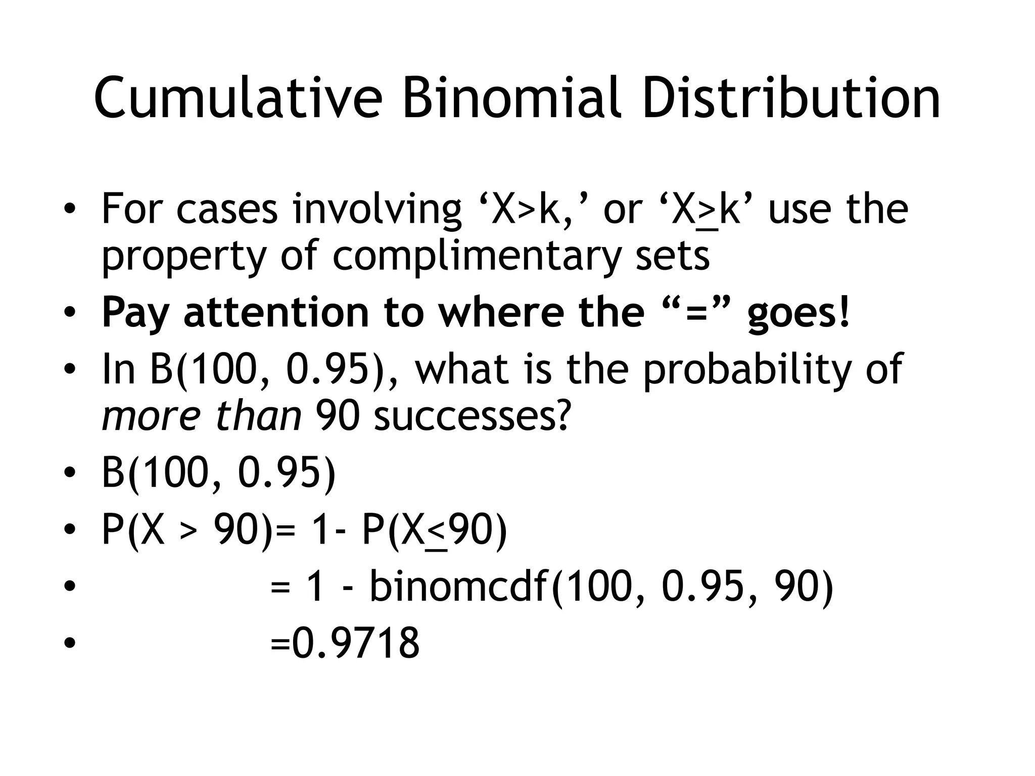 Cumulative Binomial DistributionFor cases involving ‘X>k,’ or ‘X>k’ use the property of complimentary setsPay attention to where the “=” goes!In B(100, 0.95), what is the probability of more than 90 successes?B(100, 0.95)P(X > 90)= 1- P(X<90)		= 1 - binomcdf(100, 0.95, 90)	=0.9718