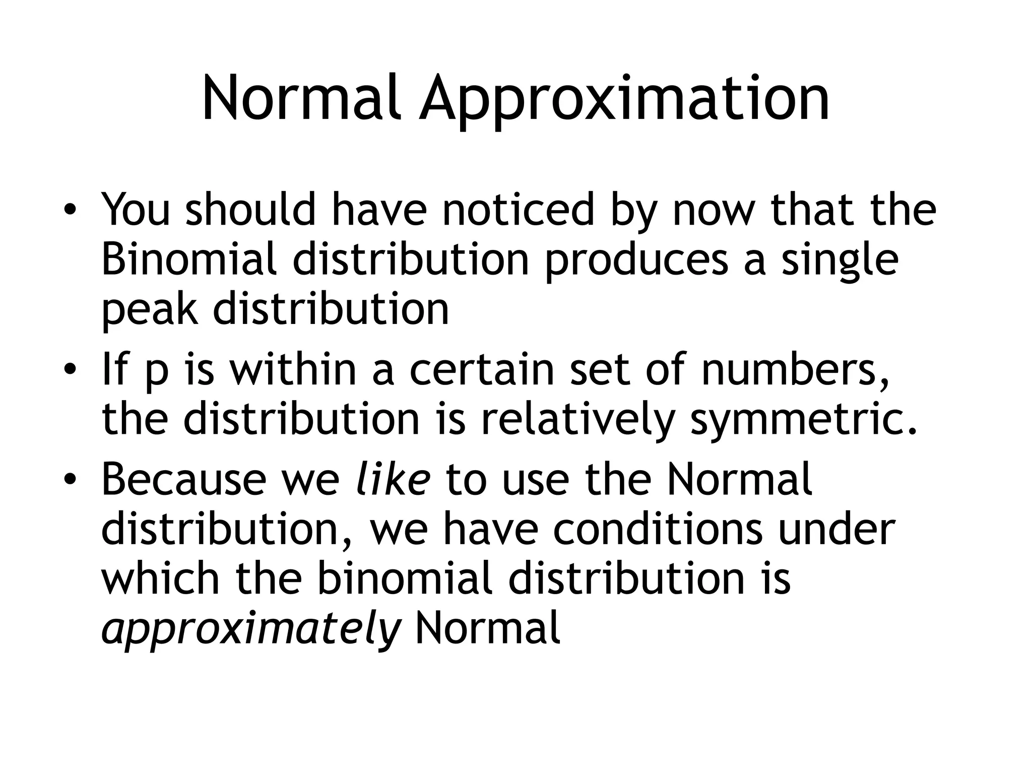 Normal ApproximationYou should have noticed by now that the Binomial distribution produces a single peak distributionIf p is within a certain set of numbers, the distribution is relatively symmetric.Because we like to use the Normal distribution, we have conditions under which the binomial distribution is approximately Normal