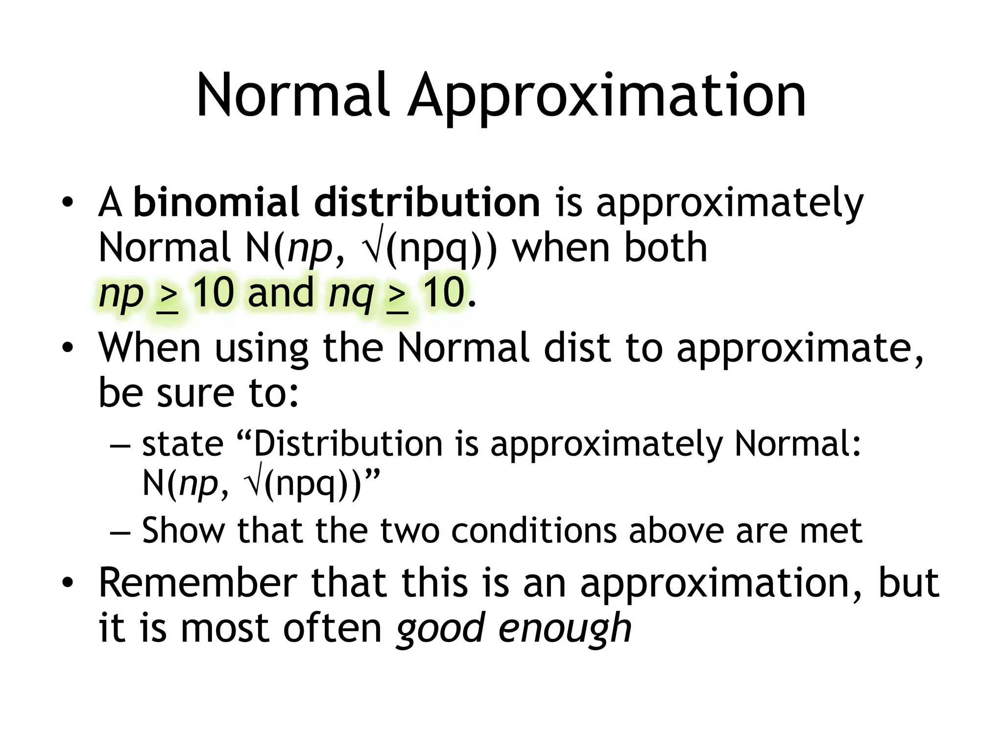 Normal ApproximationA binomial distribution is approximately Normal N(np, (npq)) when both np>10 and nq> 10.When using the Normal dist to approximate, be sure to: state “Distribution is approximately Normal: N(np, (npq))”Show that the two conditions above are metRemember that this is an approximation, but it is most often good enough