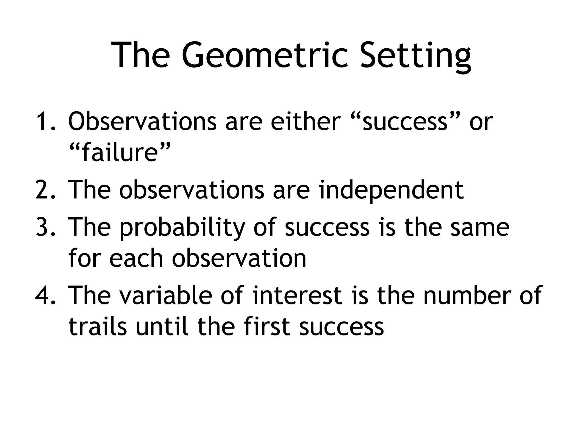 The Geometric SettingObservations are either “success” or “failure”The observations are independentThe probability of success is the same for each observationThe variable of interest is the number of trails until the first success