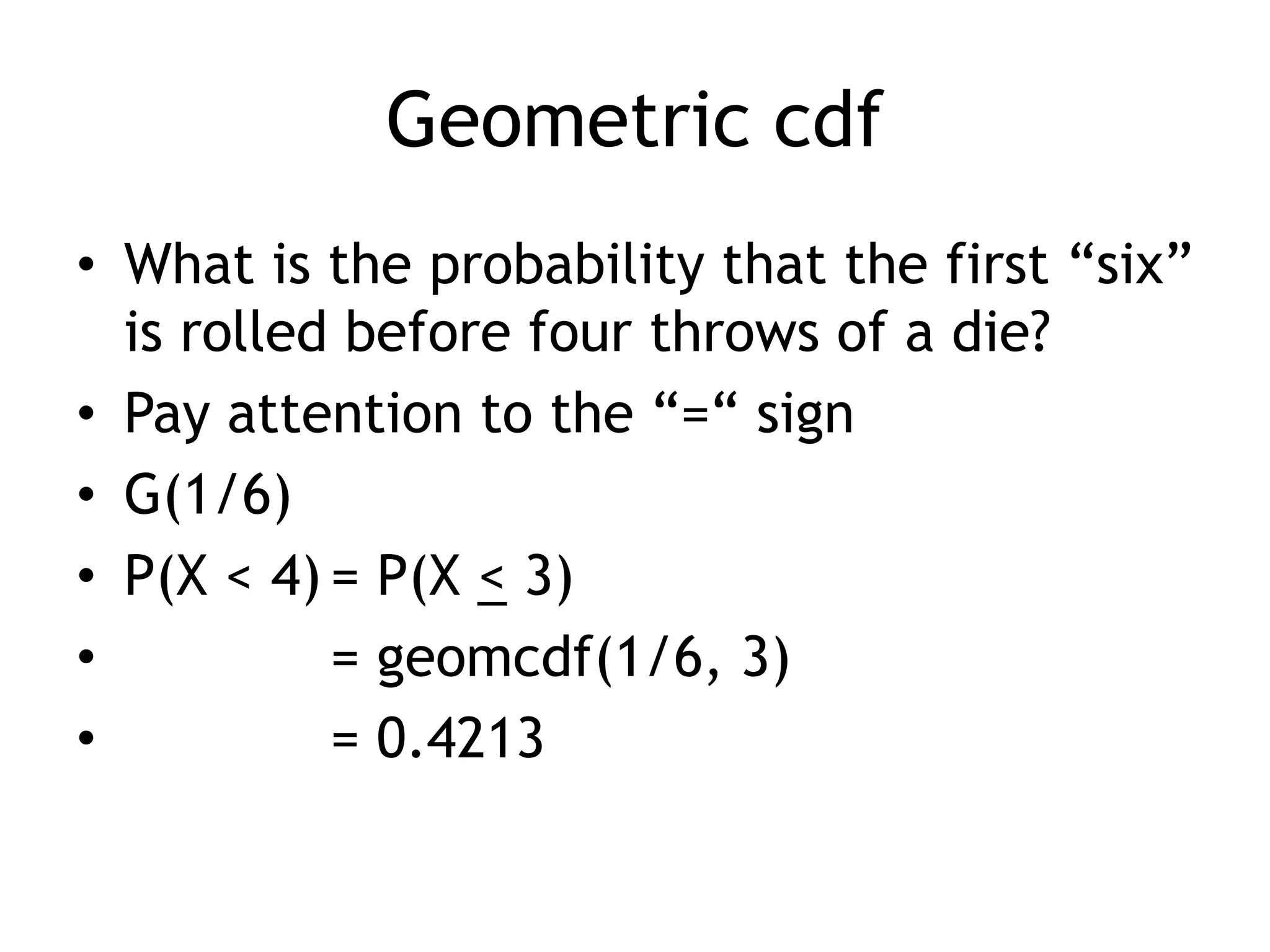 Geometric cdfWhat is the probability that the first “six” is rolled before four throws of a die?Pay attention to the “=“ signG(1/6)P(X < 4)	= P(X < 3)		= geomcdf(1/6, 3)	= 0.4213