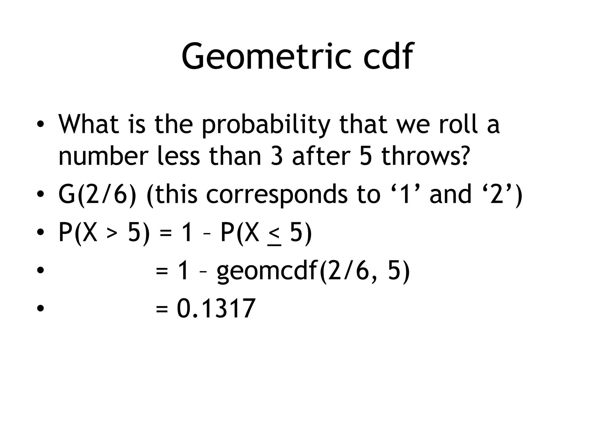 Geometric cdfWhat is the probability that we roll a number less than 3 after 5 throws?G(2/6) (this corresponds to ‘1’ and ‘2’)P(X > 5) = 1 – P(X < 5)	= 1 – geomcdf(2/6, 5)	= 0.1317