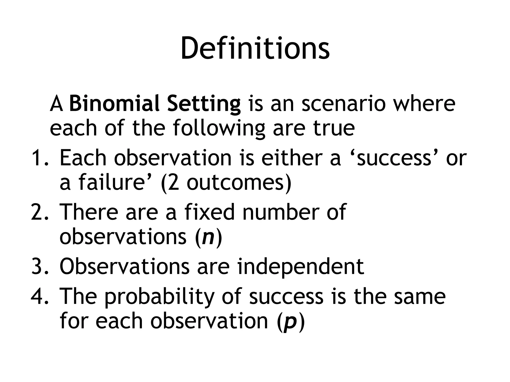 Definitions	A Binomial Setting is an scenario where each of the following are trueEach observation is either a ‘success’ or a failure’ (2 outcomes)There are a fixed number of observations (n)Observations are independentThe probability of success is the same for each observation (p)
