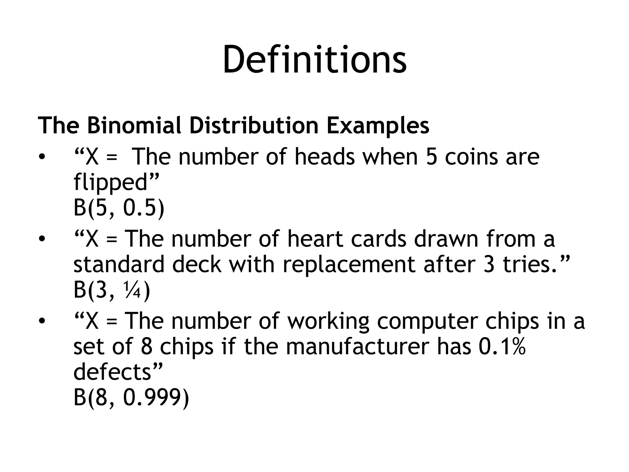 DefinitionsThe Binomial Distribution Examples“X =  The number of heads when 5 coins are flipped”B(5, 0.5)“X = The number of heart cards drawn from a standard deck with replacement after 3 tries.”B(3, ¼)“X = The number of working computer chips in a set of 8 chips if the manufacturer has 0.1% defects”B(8, 0.999)