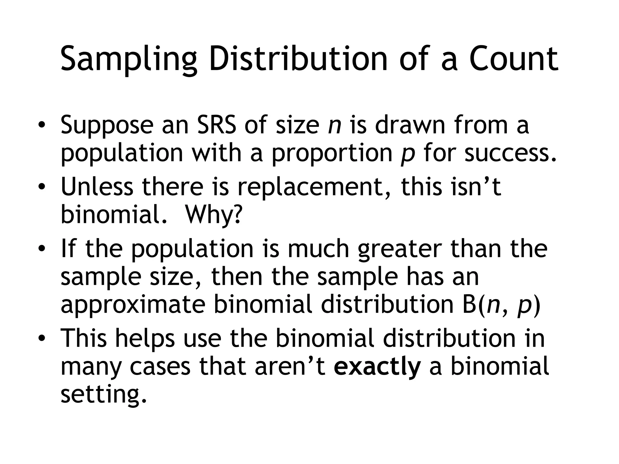 Sampling Distribution of a CountSuppose an SRS of size n is drawn from a population with a proportion p for success. Unless there is replacement, this isn’t binomial.  Why? If the population is much greater than the sample size, then the sample has an approximate binomial distribution B(n, p)This helps use the binomial distribution in many cases that aren’t exactly a binomial setting.