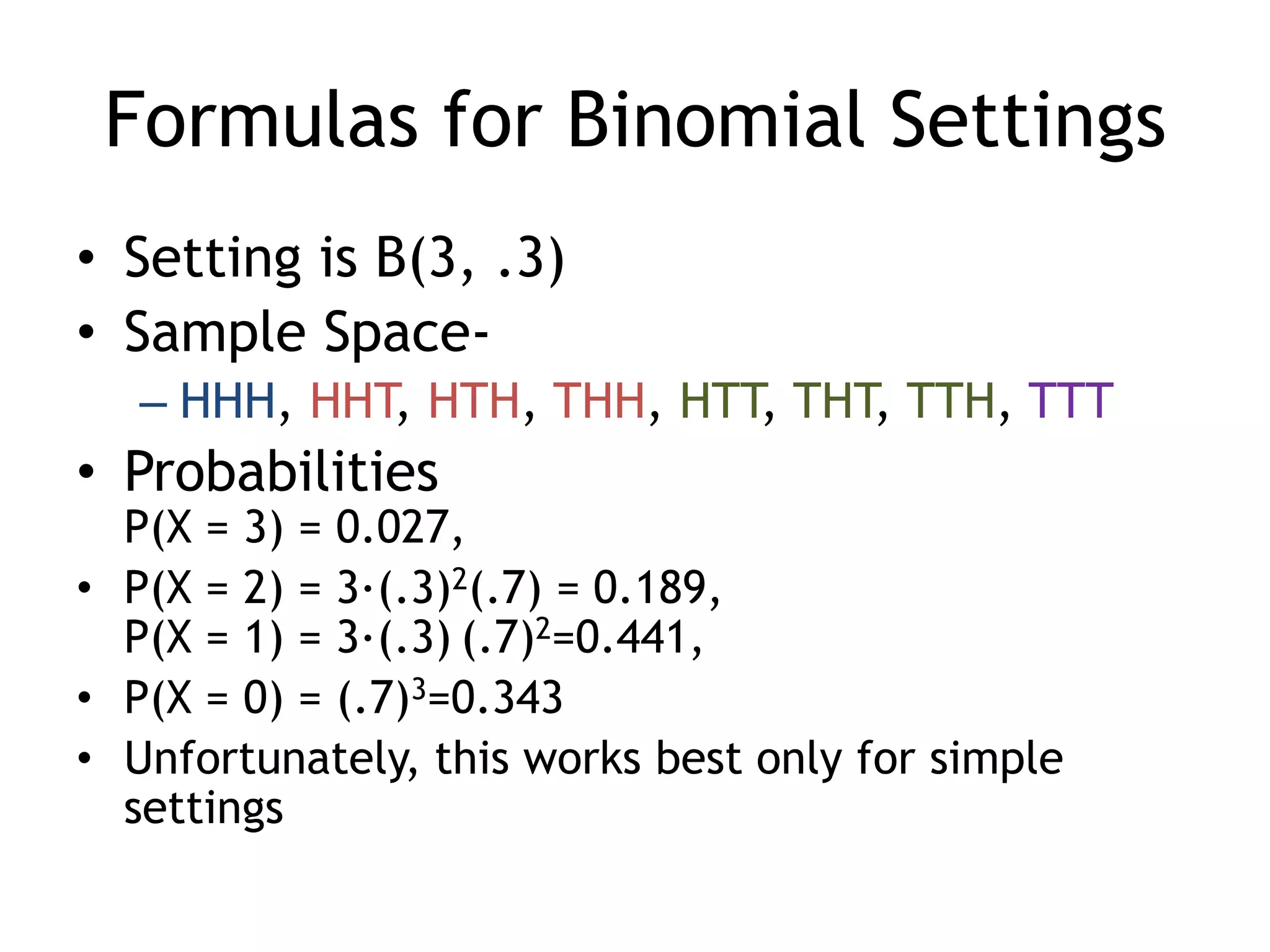 Formulas for Binomial SettingsSetting is B(3, .3)Sample Space-HHH, HHT, HTH, THH, HTT, THT, TTH, TTTProbabilitiesP(X = 3) = 0.027, P(X = 2) = 3·(.3)2(.7) = 0.189, P(X = 1) = 3·(.3)(.7)2=0.441, P(X = 0) = (.7)3=0.343Unfortunately, this works best only for simple settings 