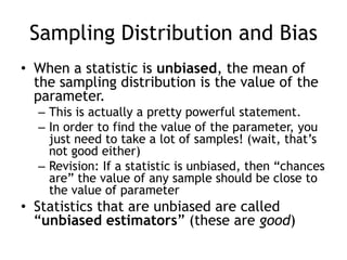 Sampling Distribution and BiasWhen a statistic is unbiased, the mean of the sampling distribution is the value of the parameter.This is actually a pretty powerful statement.  In order to find the value of the parameter, you just need to take a lot of samples! (wait, that’s not good either)Revision: If a statistic is unbiased, then “chances are” the value of any sample should be close to the value of parameterStatistics that are unbiased are called “unbiased estimators” (these are good)