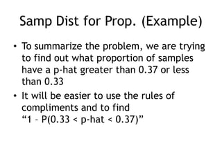 Samp Dist for Prop. (Example)To summarize the problem, we are trying to find out what proportion of samples have a p-hat greater than 0.37 or less than 0.33It will be easier to use the rules of compliments and to find “1 – P(0.33 < p-hat < 0.37)”