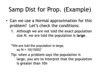Samp Dist for Prop. (Example)Can we use a Normal approximation for this problem?  Let’s check the conditions:Although we are not told the exact population size N, we are told the population is large.“We are told the population is large, so N > 10(1500)” Tip: when a problem says the population is large, you are to interpret that the population is greater than 10n