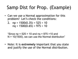 Samp Dist for Prop. (Example)Can we use a Normal approximation for this problem?  Let’s check the conditions:	2.	np = 1500(0.35) = 525 > 10nq = 1500(0.65) = 975 > 10“Since np = 525 > 10 and nq = 975 >10 and N > 10(1500), we can use the Normal distribution”Note: It is extremely important that you state and justify the use of the Normal distribution.