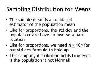 Sampling Distribution for MeansThe sample mean is an unbiased estimator of the population meanLike for proportions, the std dev and the population size have an inverse square relationLike for proportions, we need N> 10n for our std dev formula to hold upThis sampling distribution holds true even if the population is not Normal!
