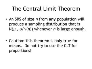 The Central Limit TheoremAn SRS of size n from any population will produce a sampling distribution that is N( , /(n)) whenever n is large enough.Caution: this theorem is only true for means.  Do not try to use the CLT for proportions!