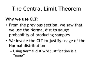The Central Limit TheoremWhy we use CLT:From the previous section, we saw that we use the Normal dist to gauge probability of producing samplesWe invoke the CLT to justify usage of the Normal distributionUsing Normal dist w/o justification is a “nono”