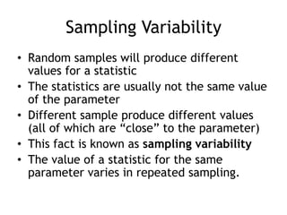 Sampling VariabilityRandom samples will produce different values for a statisticThe statistics are usually not the same value of the parameterDifferent sample produce different values (all of which are “close” to the parameter)This fact is known as sampling variabilityThe value of a statistic for the same parameter varies in repeated sampling.