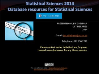 PRESENTED BY JEN EIDELMAN
UCT LIBRARIES
2014
E-mail: jen.eidelman@uct.ac.za
Telephone: 021 650 2773
Please contact me for individual and/or group
research consultations or for any library queries.
Statistical Sciences 2014
Database resources for Statistical Sciences
This work is licensed under a Creative Commons Attribution-
NonCommercial-ShareAlike 3.0 Unported License.
 