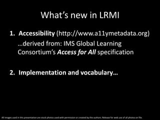 All images used in this presentation are stock photos used with permission or created by the authors. Release for web use of all photos on file.
What’s new in LRMI
1. Accessibility (http://www.a11ymetadata.org)
…derived from: IMS Global Learning
Consortium’s Access for All specification
2. Implementation and vocabulary…
 