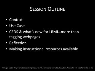 SESSION OUTLINE
• Context
• Use Case
• CEDS & what’s new for LRMI…more than
tagging webpages
• Reflection
• Making instructional resources available
All images used in this presentation are stock photos used with permission or created by the authors. Release for web use of all photos on file.
 