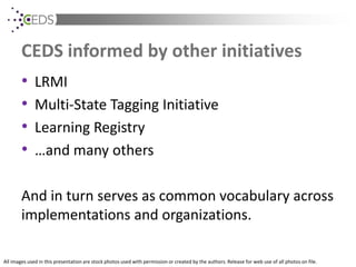All images used in this presentation are stock photos used with permission or created by the authors. Release for web use of all photos on file.
CEDS informed by other initiatives
• LRMI
• Multi-State Tagging Initiative
• Learning Registry
• …and many others
And in turn serves as common vocabulary across
implementations and organizations.
 