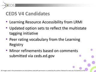 All images used in this presentation are stock photos used with permission or created by the authors. Release for web use of all photos on file.
CEDS V4 Candidates
• Learning Resource Accessibility from LRMI
• Updated option sets to reflect the multistate
tagging initiative
• Peer rating vocabulary from the Learning
Registry
• Minor refinements based on comments
submitted via ceds.ed.gov
 