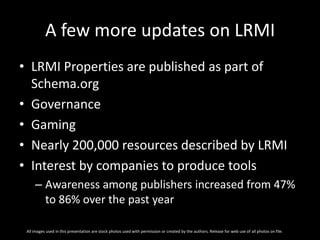 A few more updates on LRMI
• LRMI Properties are published as part of
Schema.org
• Governance
• Gaming
• Nearly 200,000 resources described by LRMI
• Interest by companies to produce tools
– Awareness among publishers increased from 47%
to 86% over the past year
All images used in this presentation are stock photos used with permission or created by the authors. Release for web use of all photos on file.
 