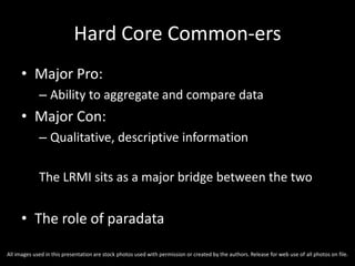 Hard Core Common-ers
• Major Pro:
– Ability to aggregate and compare data
• Major Con:
– Qualitative, descriptive information
The LRMI sits as a major bridge between the two
• The role of paradata
All images used in this presentation are stock photos used with permission or created by the authors. Release for web use of all photos on file.
 