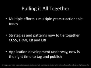 Pulling it All Together
• Multiple efforts + multiple years = actionable
today
• Strategies and patterns now to tie together
CCSS, LRMI, LR and LRI
• Application development underway, now is
the right time to tag and publish
All images used in this presentation are stock photos used with permission or created by the authors. Release for web use of all photos on file.
 