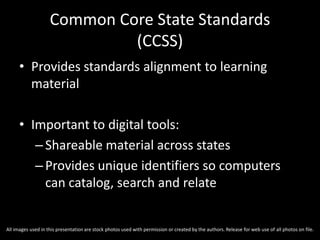 Common Core State Standards
(CCSS)
• Provides standards alignment to learning
material
• Important to digital tools:
–Shareable material across states
–Provides unique identifiers so computers
can catalog, search and relate
All images used in this presentation are stock photos used with permission or created by the authors. Release for web use of all photos on file.
 