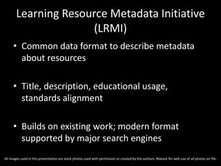 Learning Resource Metadata Initiative
(LRMI)
• Common data format to describe metadata
about resources
• Title, description, educational usage,
standards alignment
• Builds on existing work; modern format
supported by major search engines
All images used in this presentation are stock photos used with permission or created by the authors. Release for web use of all photos on file.
 