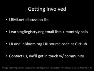 Getting Involved
• LRMI.net discussion list
• LearningRegistry.org email lists + monthly calls
• LR and inBloom.org LRI source code at GitHub
• Contact us, we’ll get in touch w/ community
All images used in this presentation are stock photos used with permission or created by the authors. Release for web use of all photos on file.
 