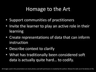 Homage to the Art
• Support communities of practitioners
• Invite the learner to play an active role in their
learning
• Create representations of data that can inform
instruction
• Describe context to clarify
• What has traditionally been considered soft
data is actually quite hard… to codify.
All images used in this presentation are stock photos used with permission or created by the authors. Release for web use of all photos on file.
 