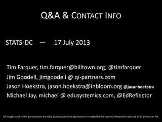 Q&A & CONTACT INFO
STATS-DC — 17 July 2013
Tim Farquer, tim.farquer@billtown.org, @timfarquer
Jim Goodell, jimgoodell @ qi-partners.com
Jason Hoekstra, jason.hoekstra@inbloom.org @jasonhoekstra
Michael Jay, michael @ edusystemics.com, @EdReflector
All images used in this presentation are stock photos used with permission or created by the authors. Release for web use of all photos on file.
 