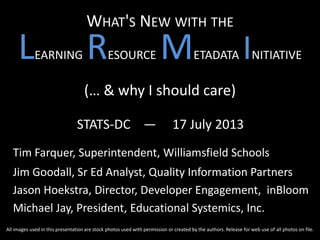 WHAT'S NEW WITH THE
LEARNING RESOURCE METADATA INITIATIVE
(… & why I should care)
STATS-DC — 17 July 2013
Tim Farquer, Superintendent, Williamsfield Schools
Jim Goodall, Sr Ed Analyst, Quality Information Partners
Jason Hoekstra, Director, Developer Engagement, inBloom
Michael Jay, President, Educational Systemics, Inc.
All images used in this presentation are stock photos used with permission or created by the authors. Release for web use of all photos on file.
 