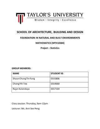 SCHOOL OF ARCHITECTURE, BUILDING AND DESIGN 
FOUNDATION IN NATURAL AND BUILT ENVIRONMENTS 
MATHEMATICS [MTH10304] 
Project – Statistics 
GROUP MEMBERS: 
NAME STUDENT ID 
Shaun Chung Tin Fung 0315806 
Chong Yih Teo 0314660 
Rajan Kulandaya 0317164 
Class session: Thursday, 9am-12pm 
Lecturer: Ms. Ann See Peng 
 