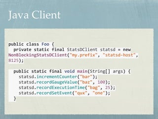 Java Client 
public 
class 
Foo 
{ 
private 
static 
final 
StatsDClient 
statsd 
= 
new 
NonBlockingStatsDClient("my.prefix", 
"statsd-­‐host", 
8125); 
! 
public 
static 
final 
void 
main(String[] 
args) 
{ 
statsd.incrementCounter("bar"); 
statsd.recordGaugeValue("baz", 
100); 
statsd.recordExecutionTime("bag", 
25); 
statsd.recordSetEvent("qux", 
"one"); 
} 
 