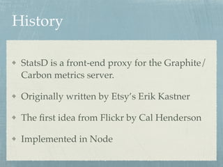 History 
StatsD is a front-end proxy for the Graphite/ 
Carbon metrics server.! 
Originally written by Etsy’s Erik Kastner! 
The first idea from Flickr by Cal Henderson! 
Implemented in Node 
 